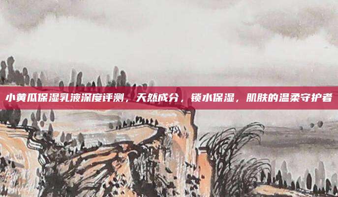 小黄瓜保湿乳液深度评测，天然成分，锁水保湿，肌肤的温柔守护者