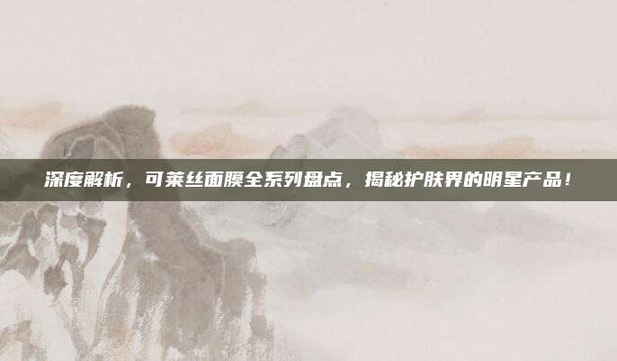 深度解析，可莱丝面膜全系列盘点，揭秘护肤界的明星产品！