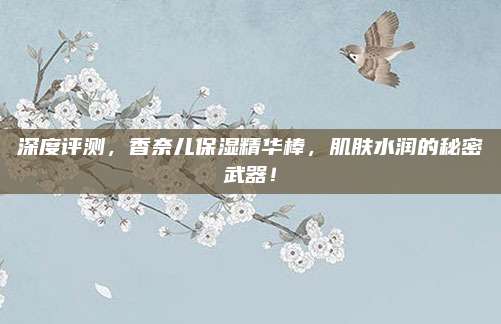 深度评测，香奈儿保湿精华棒，肌肤水润的秘密武器！
