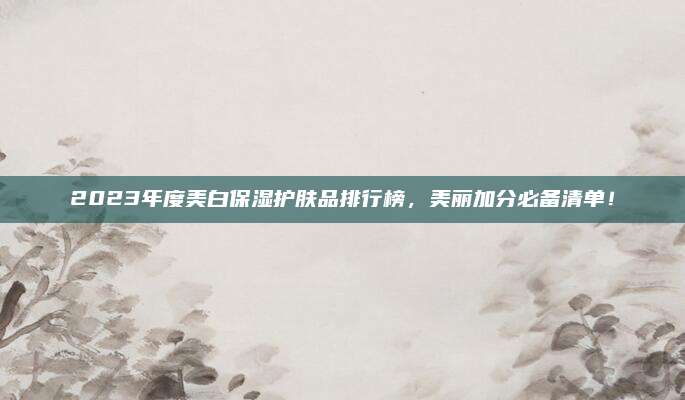 2023年度美白保湿护肤品排行榜，美丽加分必备清单！