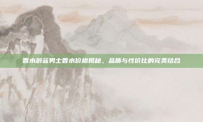 香水蔚蓝男士香水价格揭秘，品质与性价比的完美结合