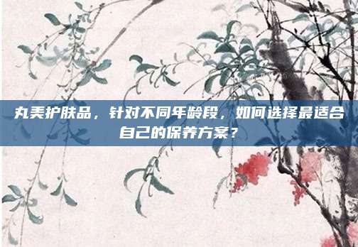 丸美护肤品，针对不同年龄段，如何选择最适合自己的保养方案？