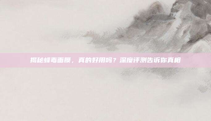 揭秘蜂毒面膜，真的好用吗？深度评测告诉你真相