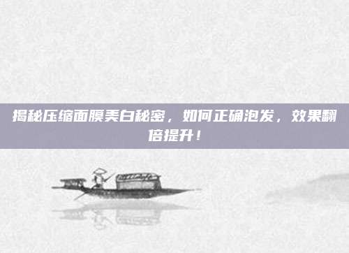 揭秘压缩面膜美白秘密，如何正确泡发，效果翻倍提升！