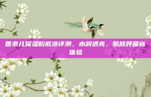 香奈儿保湿粉底液评测，水润透亮，肌肤呼吸新体验
