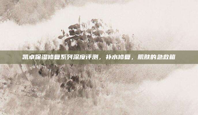 凯卓保湿修复系列深度评测，补水修复，肌肤的急救箱