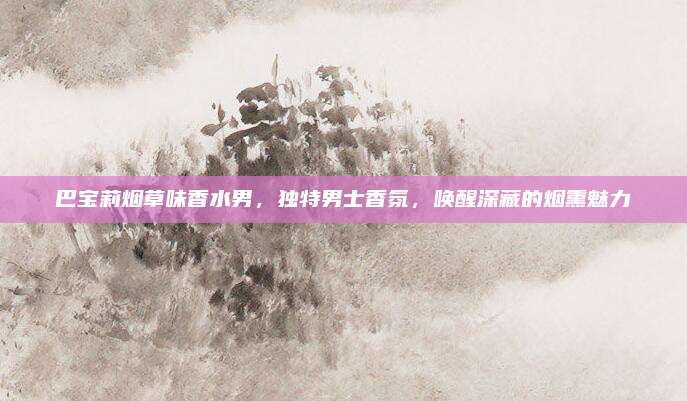 巴宝莉烟草味香水男，独特男士香氛，唤醒深藏的烟熏魅力