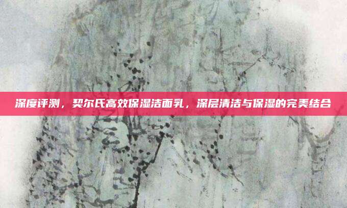 深度评测，契尔氏高效保湿洁面乳，深层清洁与保湿的完美结合