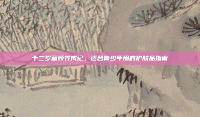 十二岁童颜养成记，适合青少年用的护肤品指南