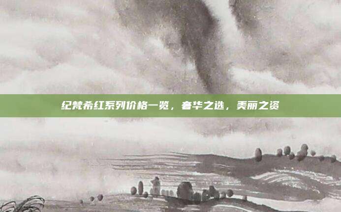 纪梵希红系列价格一览，奢华之选，美丽之资