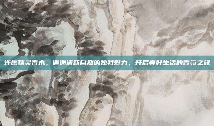 许愿精灵香水，邂逅清新自然的独特魅力，开启美好生活的香氛之旅