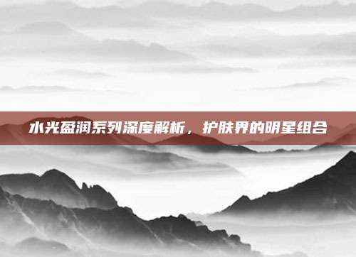 水光盈润系列深度解析，护肤界的明星组合