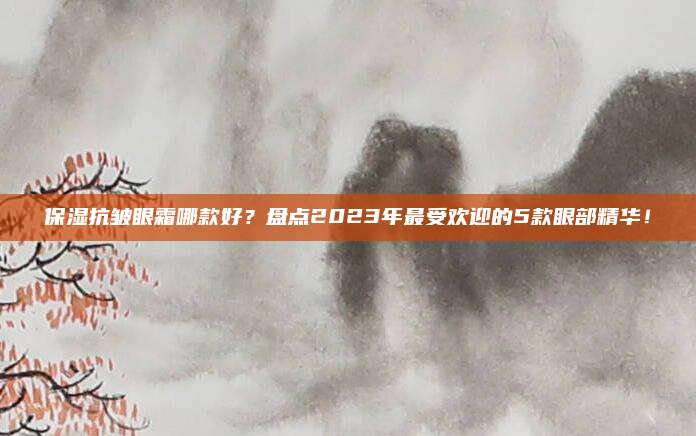 保湿抗皱眼霜哪款好？盘点2023年最受欢迎的5款眼部精华！