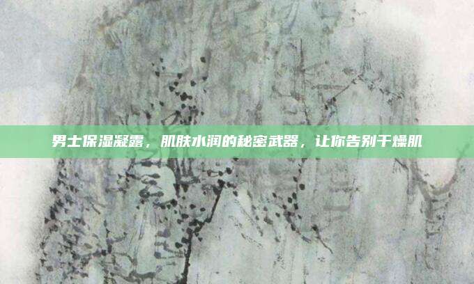 男士保湿凝露，肌肤水润的秘密武器，让你告别干燥肌