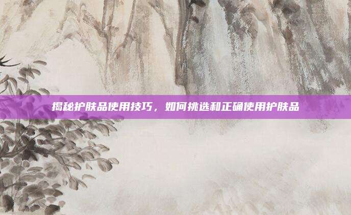 揭秘护肤品使用技巧，如何挑选和正确使用护肤品