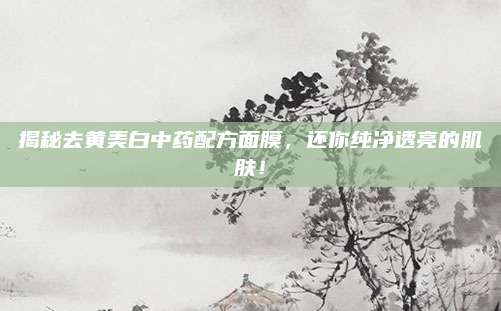 揭秘去黄美白中药配方面膜，还你纯净透亮的肌肤！