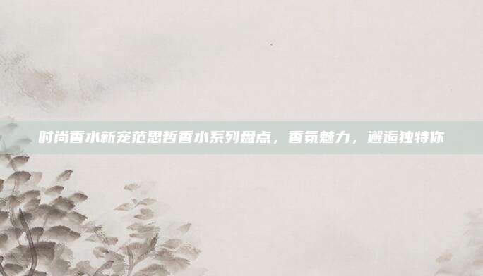 时尚香水新宠范思哲香水系列盘点,香氛魅力,邂逅独特你