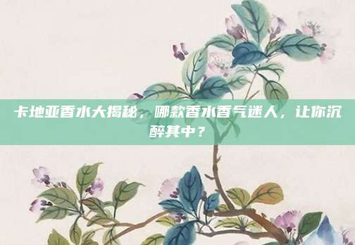 卡地亚香水大揭秘,哪款香水香气迷人,让你沉醉其中?