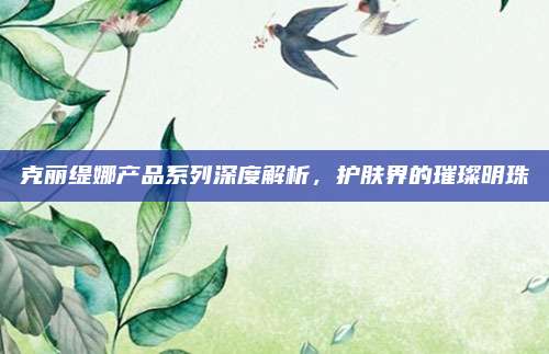 克丽缇娜产品系列深度解析，护肤界的璀璨明珠