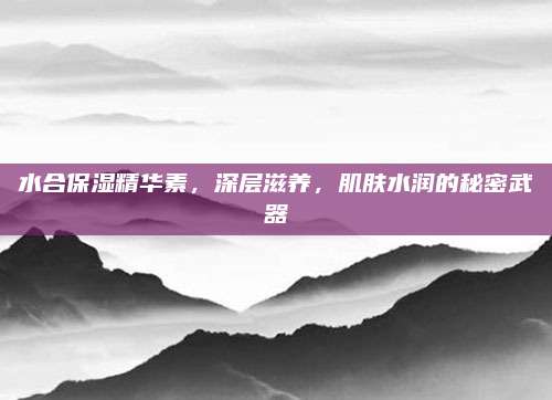 水合保湿精华素，深层滋养，肌肤水润的秘密武器