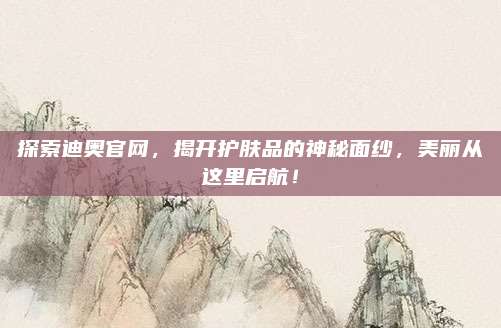 探索迪奥官网，揭开护肤品的神秘面纱，美丽从这里启航！