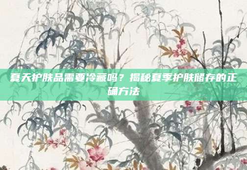 夏天护肤品需要冷藏吗？揭秘夏季护肤储存的正确方法