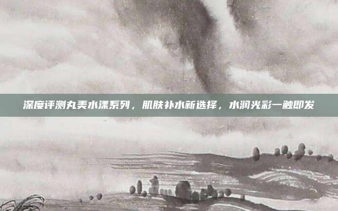 深度评测丸美水漾系列,肌肤补水新选择,水润光彩一触即发
