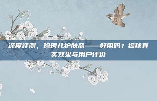 深度评测,珍珂儿护肤品——好用吗?揭秘真实效果与用户评价