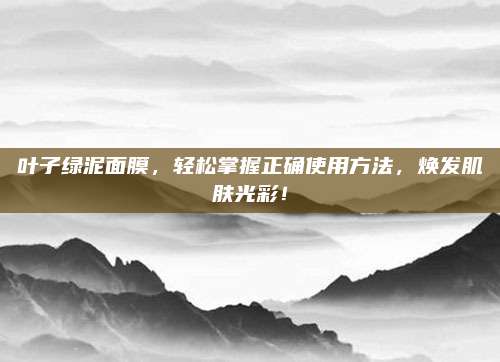叶子绿泥面膜,轻松掌握正确使用方法,焕发肌肤光彩!