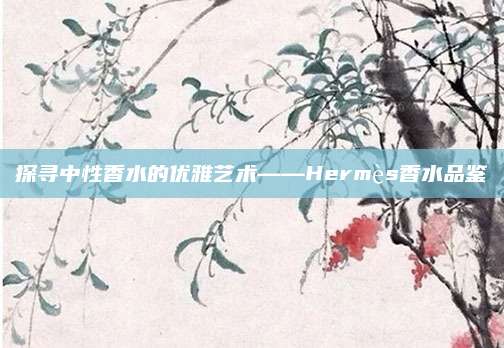 探寻中性香水的优雅艺术——Hermès香水品鉴