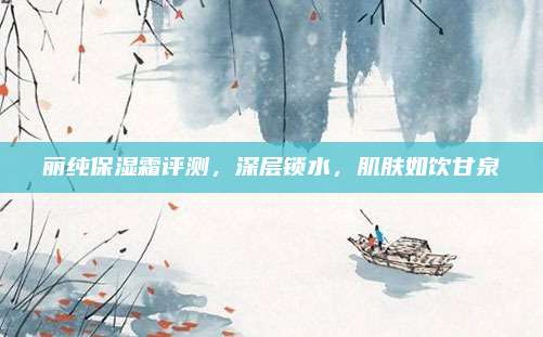 丽纯保湿霜评测,深层锁水,肌肤如饮甘泉