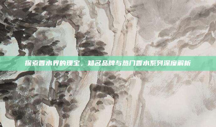 探索香水界的瑰宝,知名品牌与热门香水系列深度解析