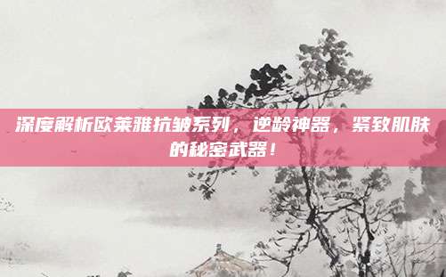 深度解析欧莱雅抗皱系列,逆龄神器,紧致肌肤的秘密武器!