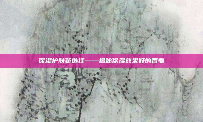 保湿护肤新选择——揭秘保湿效果好的香皂