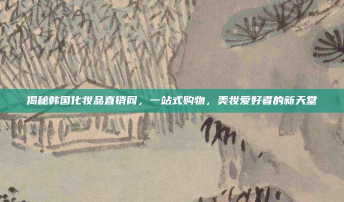 揭秘韩国化妆品直销网,一站式购物,美妆爱好者的新天堂