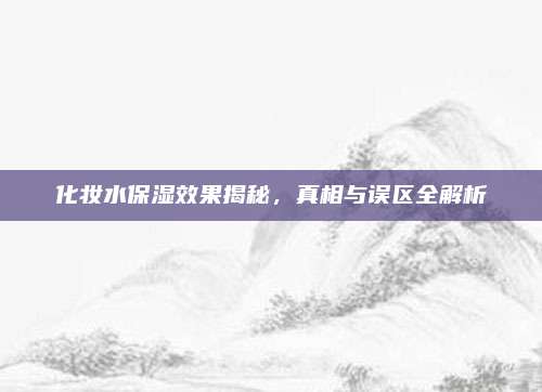 化妆水保湿效果揭秘,真相与误区全解析