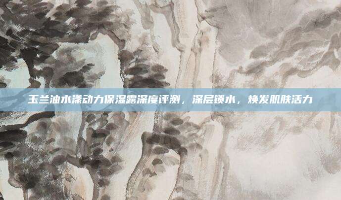 玉兰油水漾动力保湿露深度评测,深层锁水,焕发肌肤活力