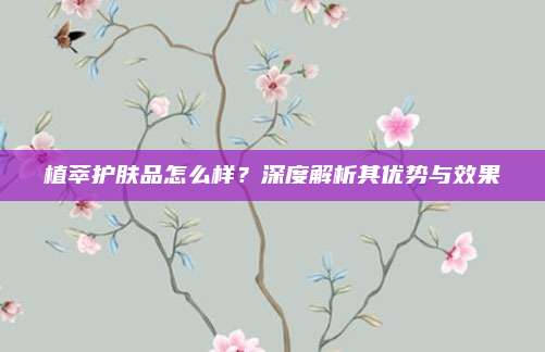 植萃护肤品怎么样?深度解析其优势与效果