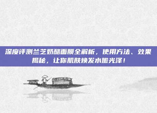 深度评测兰芝奶酪面膜全解析,使用方法、效果揭秘,让你肌肤焕发水嫩光泽!