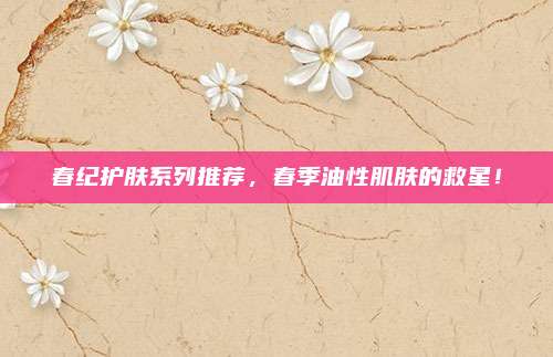 春纪护肤系列推荐,春季油性肌肤的救星!