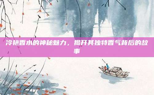 冷艳香水的神秘魅力，揭开其独特香气背后的故事