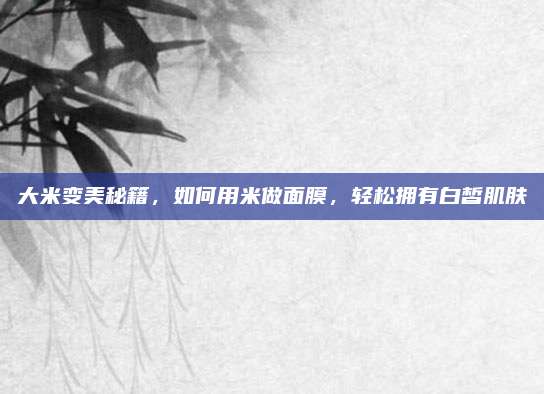 大米变美秘籍，如何用米做面膜，轻松拥有白皙肌肤