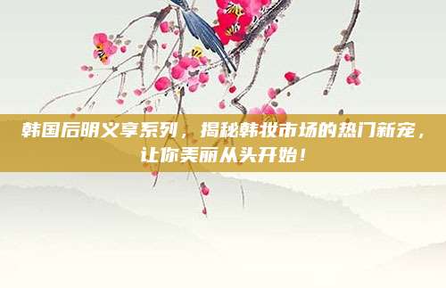 韩国后明义享系列，揭秘韩妆市场的热门新宠，让你美丽从头开始！
