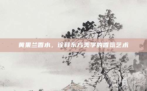 黄果兰香水，诠释东方美学的香氛艺术