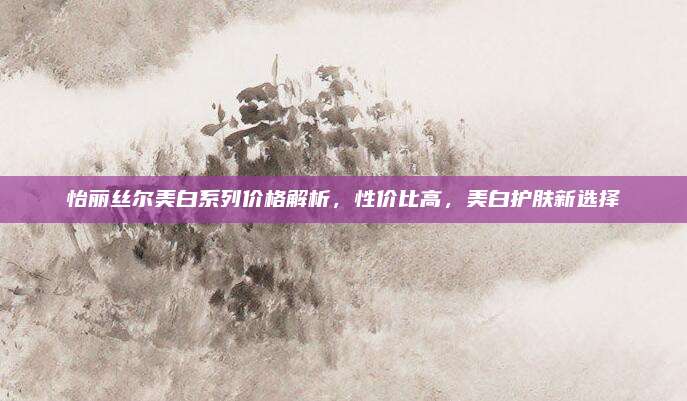 怡丽丝尔美白系列价格解析，性价比高，美白护肤新选择
