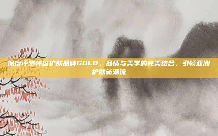 深度评测韩国护肤品牌GOLD，品质与美学的完美结合，引领亚洲护肤新潮流