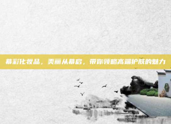 幕彩化妆品，美丽从幕启，带你领略高端护肤的魅力