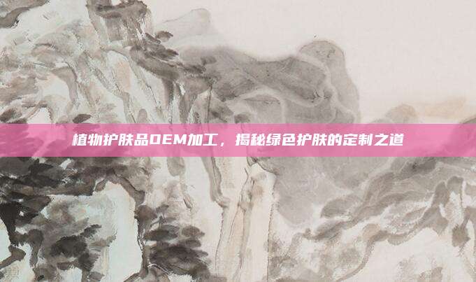 植物护肤品OEM加工,揭秘绿色护肤的定制之道