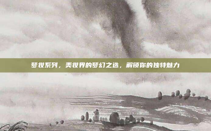 梦妆系列,美妆界的梦幻之选,解锁你的独特魅力