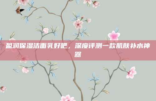 盈润保湿洁面乳好吧,深度评测一款肌肤补水神器